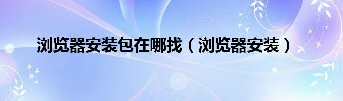 浏览器安装包在哪找（浏览器安装）