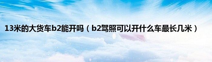 13米的大货车b2能开吗（b2驾照可以开什么车最长几米）