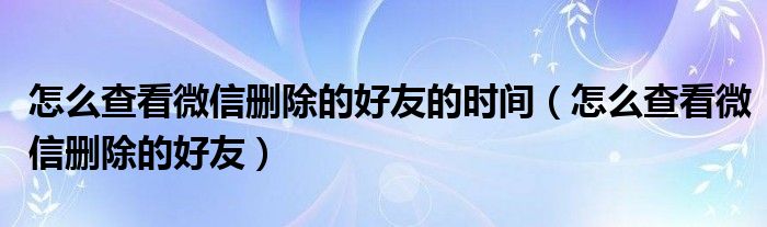 怎么查看微信删除的好友的时间（怎么查看微信删除的好友）