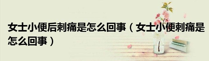 女士小便后刺痛是怎么回事（女士小便刺痛是怎么回事）