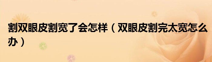 割双眼皮割宽了会怎样（双眼皮割完太宽怎么办）