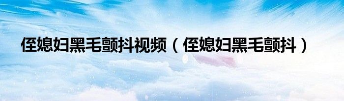 侄媳妇黑毛颤抖视频（侄媳妇黑毛颤抖）