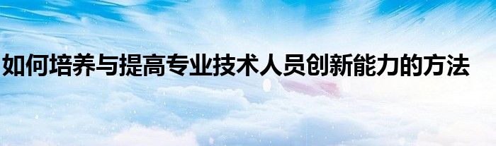 如何培养与提高专业技术人员创新能力的方法