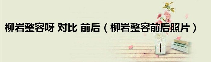 柳岩整容呀 对比 前后（柳岩整容前后照片）